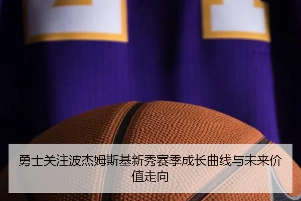 勇士关注波杰姆斯基新秀赛季成长曲线与未来价值走向