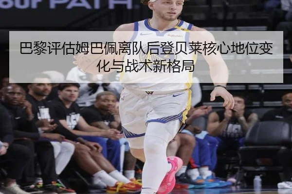 巴黎评估姆巴佩离队后登贝莱核心地位变化与战术新格局