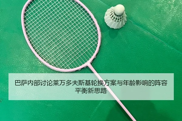 巴萨内部讨论莱万多夫斯基轮换方案与年龄影响的阵容平衡新思路