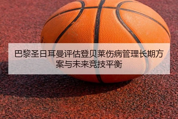 巴黎圣日耳曼评估登贝莱伤病管理长期方案与未来竞技平衡